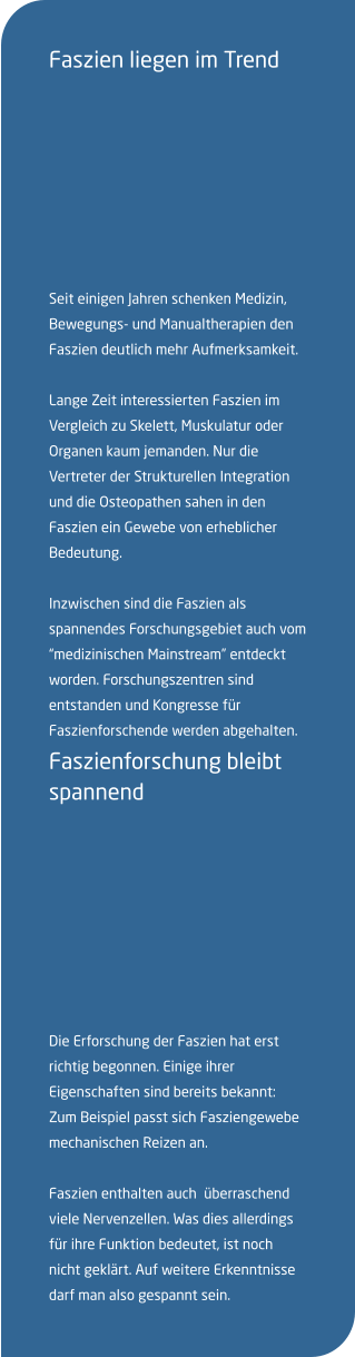 Faszien liegen im Trend   Seit einigen Jahren schenken Medizin, Bewegungs- und Manualtherapien den Faszien deutlich mehr Aufmerksamkeit.  Lange Zeit interessierten Faszien im Vergleich zu Skelett, Muskulatur oder Organen kaum jemanden. Nur die Vertreter der Strukturellen Integration und die Osteopathen sahen in den Faszien ein Gewebe von erheblicher Bedeutung.  Inzwischen sind die Faszien als spannendes Forschungsgebiet auch vom “medizinischen Mainstream” entdeckt worden. Forschungszentren sind entstanden und Kongresse für Faszienforschende werden abgehalten. Faszienforschung bleibt spannend   Die Erforschung der Faszien hat erst richtig begonnen. Einige ihrer Eigenschaften sind bereits bekannt: Zum Beispiel passt sich Fasziengewebe mechanischen Reizen an.   Faszien enthalten auch  überraschend viele Nervenzellen. Was dies allerdings für ihre Funktion bedeutet, ist noch nicht geklärt. Auf weitere Erkenntnisse darf man also gespannt sein.