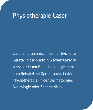 Physiotherapie-Laser  Laser sind technisch hoch entwickelte Geräte. In der Medizin werden Laser in verschiedenen Bereichen eingesetzt: zum Beispiel bei Operationen, in der Physiotherapie, in der Dermatologie, Neurologie oder Zahnmedizin.