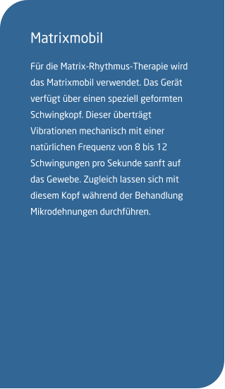 Matrixmobil Für die Matrix-Rhythmus-Therapie wird das Matrixmobil verwendet. Das Gerät verfügt über einen speziell geformten Schwingkopf. Dieser überträgt Vibrationen mechanisch mit einer natürlichen Frequenz von 8 bis 12 Schwingungen pro Sekunde sanft auf das Gewebe. Zugleich lassen sich mit diesem Kopf während der Behandlung Mikrodehnungen durchführen.