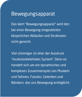 Bewegungsapparat Das Wort “Bewegungsapparat” wird den bei einer Bewegung eingesetzten körperlichen Abläufen und Strukturen nicht gerecht.  Viel stimmiger ist eher der Ausdruck “muskuloskelettales System”. Denn es  handelt sich um ein dynamisches und komplexes Zusammenspiel von Muskeln und Sehnen, Faszien, Gelenken und Bändern, das uns Bewegung ermöglicht.