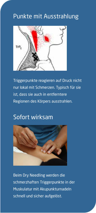 Punkte mit Ausstrahlung   Triggerpunkte reagieren auf Druck nicht nur lokal mit Schmerzen. Typisch für sie ist, dass sie auch in entferntere Regionen des Körpers ausstrahlen.  Sofort wirksam  Beim Dry Needling werden die  schmerzhaften Triggerpunkte in der Muskulatur mit Akupunkturnadeln schnell und sicher aufgelöst.